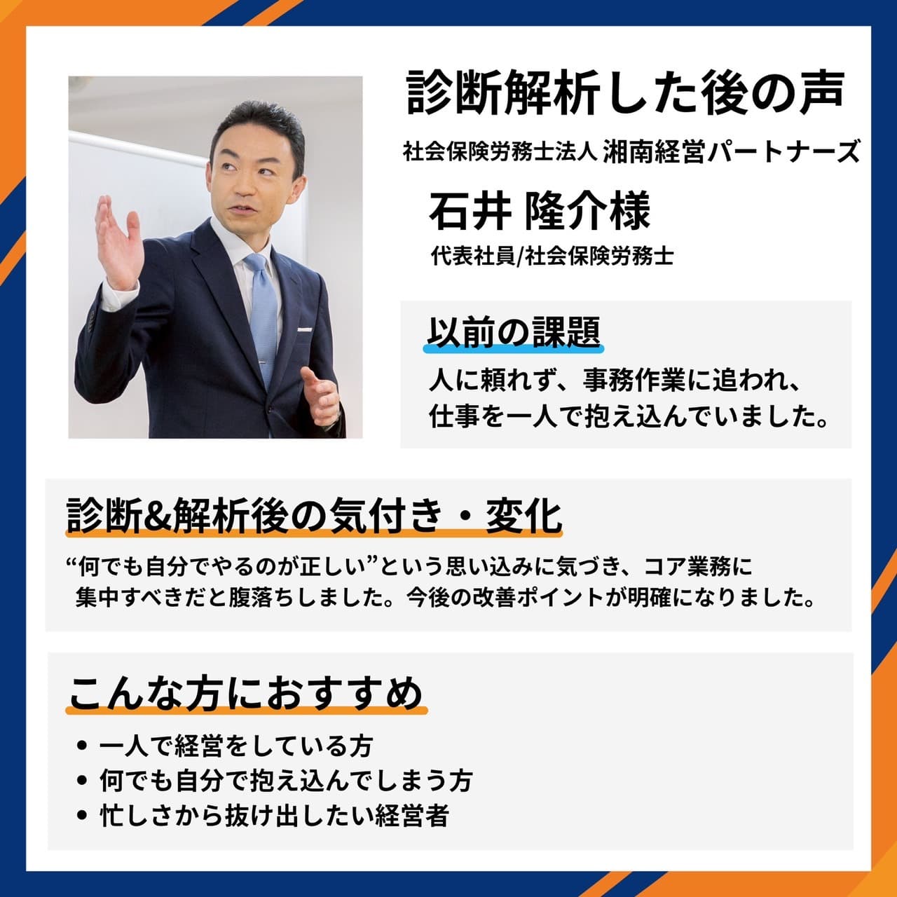 社会保険労務士法人 湘南経営パートナーズ 代表社員・社会保険労務士 石井隆介様。一人で抱え込んでいた課題に気づき、コア業務に集中すべきだと腹落ちし、改善ポイントが明確になったとの推薦コメント。