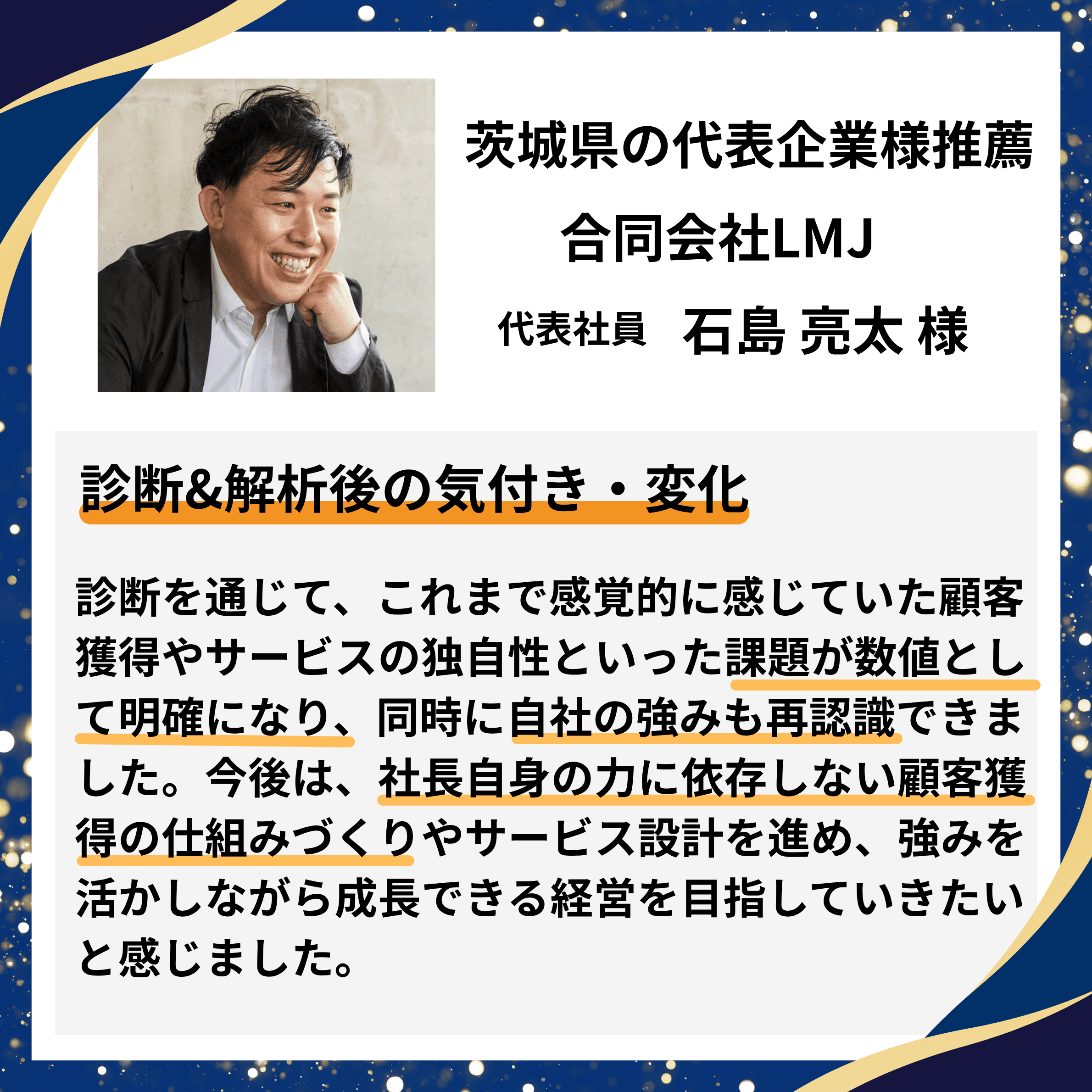 茨城県の代表企業様推薦|合同会社LMJ 代表社員 石島亮太様。診断を通じて、感覚的に感じていた顧客獲得やサービスの独自性といった課題が数値として明確になり、自社の強みも再認識。今後は社長自身の力に依存しない顧客獲得の仕組みづくりとサービス設計を進めたいとの推薦コメント。